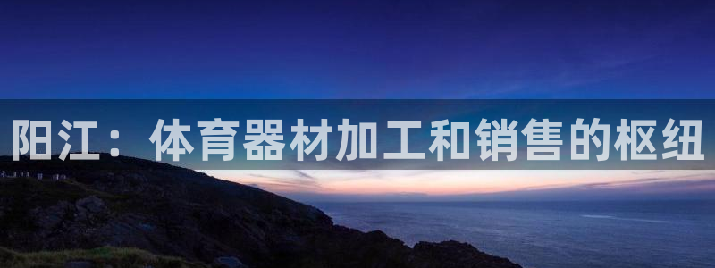 尊龙ag旗舰：阳江：体育器材加工和销售的枢纽